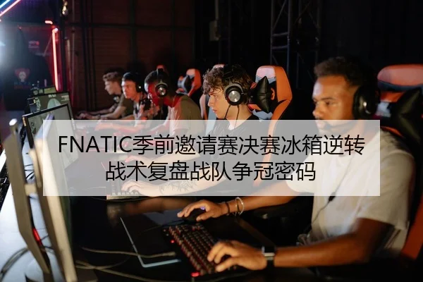 FNATIC季前邀请赛决赛冰箱逆转战术复盘战队争冠密码 - 2026LOL